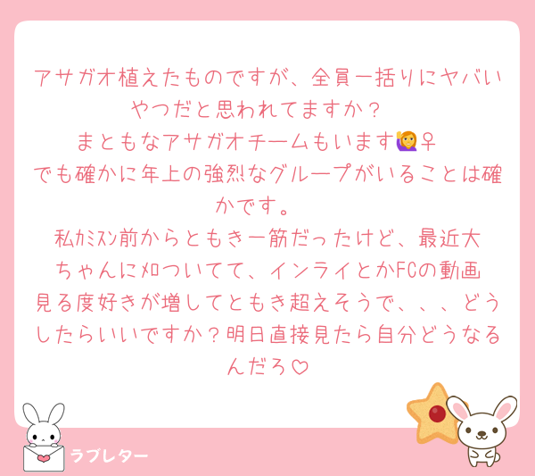 アサガオ植えたものですが、全員一括りにヤバいやつだと思われてますか？
まともなアサガオチームもいます🙋‍♀️
でも確かに年上の強烈なグループがいることは確かです。
私ｶﾐｽﾝ前からともき一筋だったけど、最近大ちゃんにﾒﾛついてて、インライとかFCの動画見る度好きが増してともき超えそうで、、、どうしたらいいですか？明日直接見たら自分どうなるんだろ