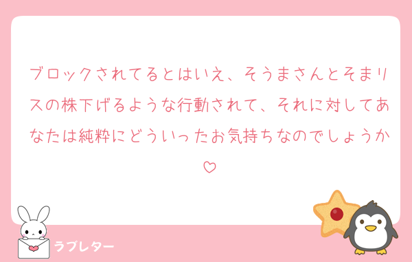 ブロックされてるとはいえ、そうまさんとそまリスの株下げるような行動されて、それに対してあなたは純粋にどういったお気持ちなのでしょうか