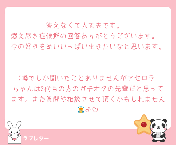 答えなくて大丈夫です。
燃え尽き症候群の回答ありがとうございます。
今の好きをめいいっぱい生きたいなと思います。

（噂でしか聞いたことありませんがアセロラ
ちゃんは2代目の方のガチオタの先輩だと思ってます。また質問や相談させて頂くかもしれません🙇‍♂️