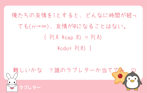俺たちの友情を1とすると、どんなに時間が経っても(n→∞)、友情が0になることはない。 ​{ P(A \cap B) = P(A) \cdot P(B) }

難しいかな〜？誰のラブレターか当ててみ〜