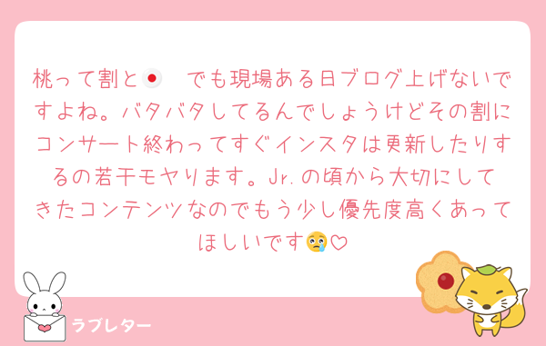 桃って割と🇯🇵でも現場ある日ブログ上げないですよね。バタバタしてるんでしょうけどその割にコンサート終わってすぐインスタは更新したりするの若干モヤります。Jr.の頃から大切にしてきたコンテンツなのでもう少し優先度高くあってほしいです😢
