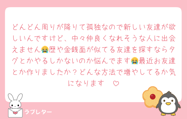 どんどん周りが降りて孤独なので新しい友達が欲しいんですけど、中々仲良くなれそうな人に出会えません😭歴や金銭面が似てる友達を探すならタグとかやるしかないのか悩んでます😭最近お友達とか作りましたか？どんな方法で増やしてるか気になります🥺