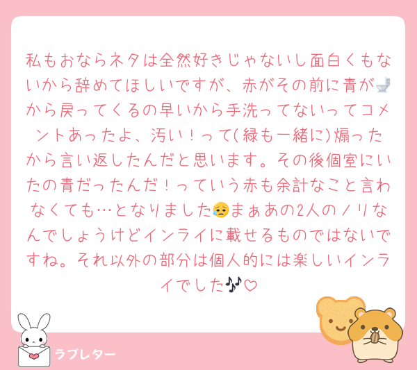 私もおならネタは全然好きじゃないし面白くもないから辞めてほしいですが、赤がその前に青が🚽から戻ってくるの早いから手洗ってないってコメントあったよ、汚い！って(緑も一緒に)煽ったから言い返したんだと思います。その後個室にいたの青だったんだ！っていう赤も余計なこと言わなくても…となりました😥まぁあの2人のノリなんでしょうけどインライに載せるものではないですね。それ以外の部分は個人的には楽しいインライでした🎶