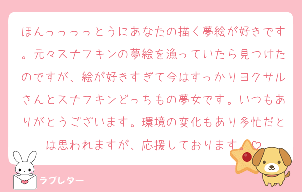 ほんっっっっとうにあなたの描く夢絵が好きです。元々スナフキンの夢絵を漁っていたら見つけたのですが、絵が好きすぎて今はすっかりヨクサルさんとスナフキンどっちもの夢女です。いつもありがとうございます。環境の変化もあり多忙だとは思われますが、応援しております。