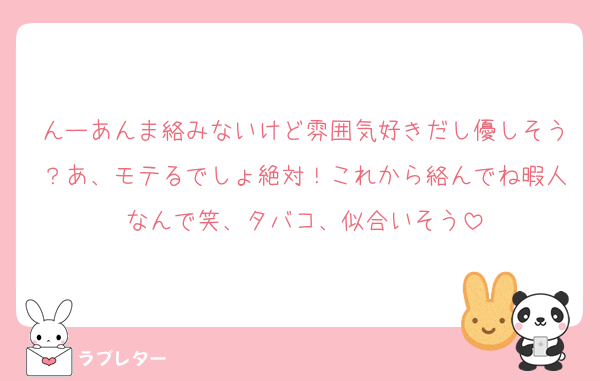 んーあんま絡みないけど雰囲気好きだし優しそう？あ、モテるでしょ絶対！これから絡んでね暇人なんで笑、タバコ、似合いそう