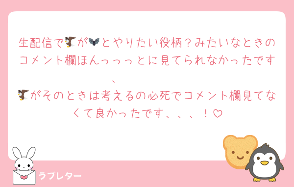 生配信で🦅が🦇とやりたい役柄？みたいなときのコメント欄ほんっっっとに見てられなかったです、🤮🤮🤮🤮
🦅がそのときは考えるの必死でコメント欄見てなくて良かったです、、、！