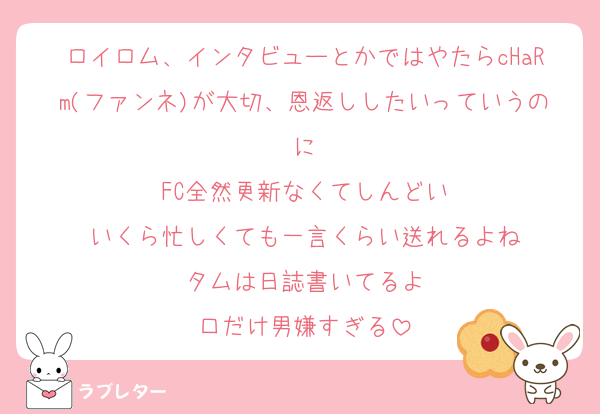 ロイロム、インタビューとかではやたらcHaRm(ファンネ)が大切、恩返ししたいっていうのに
FC全然更新なくてしんどい
いくら忙しくても一言くらい送れるよね
タムは日誌書いてるよ
口だけ男嫌すぎる