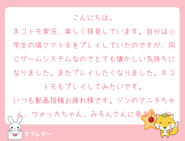 こんにちは。
ネコトモ実況、楽しく拝見しています。自分は小学生の頃クマトモをプレイしていたのですが、同じゲームシステムなのでとても懐かしい気持ちになりました。またプレイしたくなりました。ネコトモもプレイしてみたいです。
いつも動画投稿お疲れ様です。ジンのアニキちゃん、ウォッカちゃん、みそんさんに幸あれ。