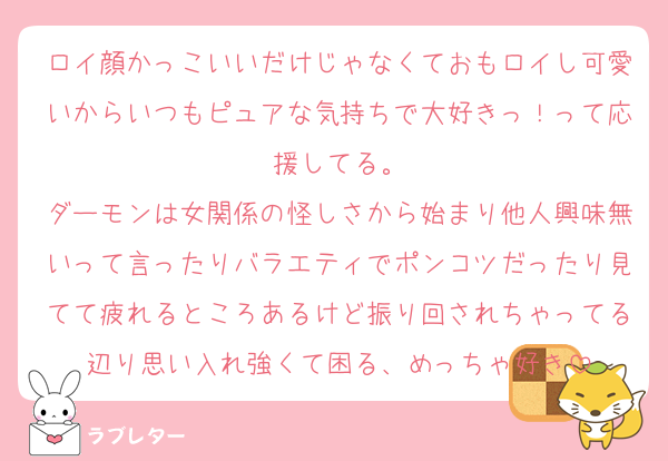 ロイ顔かっこいいだけじゃなくておもロイし可愛いからいつもピュアな気持ちで大好きっ！って応援してる。
ダーモンは女関係の怪しさから始まり他人興味無いって言ったりバラエティでポンコツだったり見てて疲れるところあるけど振り回されちゃってる辺り思い入れ強くて困る、めっちゃ好き