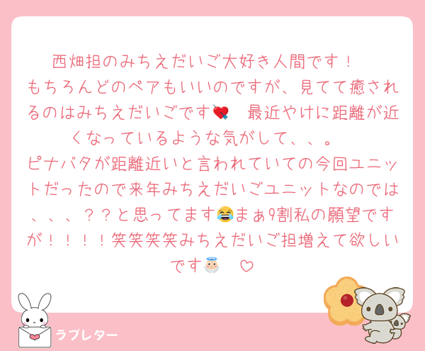 西畑担のみちえだいご大好き人間です！
もちろんどのペアもいいのですが、見てて癒されるのはみちえだいごです🥹💘最近やけに距離が近くなっているような気がして、、。
ピナバタが距離近いと言われていての今回ユニットだったので来年みちえだいごユニットなのでは、、、？？と思ってます😂まぁ9割私の願望ですが！！！！笑笑笑笑みちえだいご担増えて欲しいです👼🏻