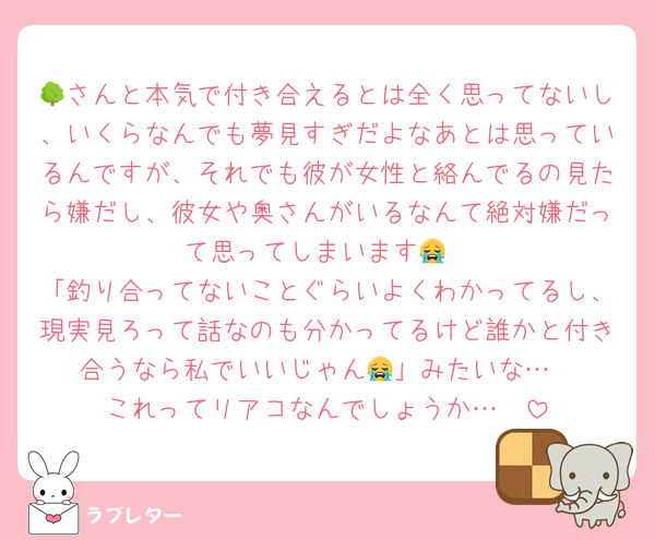 🌳さんと本気で付き合えるとは全く思ってないし、いくらなんでも夢見すぎだよなあとは思っているんですが、それでも彼が女性と絡んでるの見たら嫌だし、彼女や奥さんがいるなんて絶対嫌だって思ってしまいます😭
「釣り合ってないことぐらいよくわかってるし、現実見ろって話なのも分かってるけど誰かと付き合うなら私でいいじゃん😭」みたいな…
これってリアコなんでしょうか…🥲