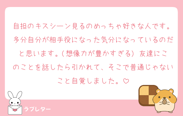 自担のキスシーン見るのめっちゃ好きな人です。多分自分が相手役になった気分になっているのだと思います。(想像力が豊かすぎる) 友達にこのことを話したら引かれて、そこで普通じゃないこと自覚しました。
