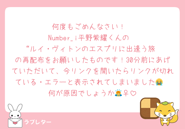 何度もごめんなさい！
Number_i平野紫耀くんの
“ルイ・ヴィトンのエスプリに出逢う旅
の再配布をお願いしたものです！30分前にあげていただいて、今リンクを開いたらリンクが切れている・エラーと表示されてしまいました😭
何が原因でしょうか🙇‍♀️