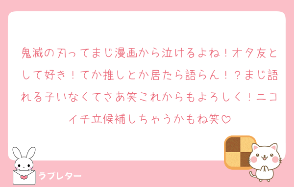 鬼滅の刃ってまじ漫画から泣けるよね！オタ友として好き！てか推しとか居たら語らん！？まじ語れる子いなくてさあ笑これからもよろしく！ニコイチ立候補しちゃうかもね笑