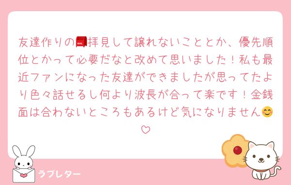 友達作りの📮拝見して譲れないこととか、優先順位とかって必要だなと改めて思いました！私も最近ファンになった友達ができましたが思ってたより色々話せるし何より波長が合って楽です！金銭面は合わないところもあるけど気になりません😊