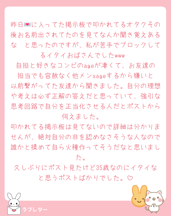 昨日💌に入ってた掲示板で叩かれてるオタクその後お名前出されてたのを見てなんか聞き覚えあるな〜と思ったのですが、私が苦手でブロックしてるイタイおばさんでしたwww
自担と好きなコンビのageが凄くて、お友達の担当でも容赦なく他メンsageするから嫌いと以前繋がってた友達から聞きました。自分の理想や考えは必ず正解の答えだと思っていて、強引な思考回路で自分を正当化させる人だとポストから伺えました。
叩かれてる掲示板は見てないので詳細は分かりませんが、絶対自分の非を認めなさそうな人なので誰かと揉めて自ら火種作ってそうだなと思いました。
久しぶりにポスト見たけど35歳なのにイタイなと思うポストばかりでした。