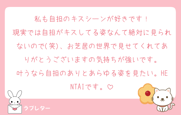 私も自担のキスシーンが好きです！
現実では自担がキスしてる姿なんて絶対に見られないので(笑)、お芝居の世界で見せてくれてありがとうございますの気持ちが強いです。
叶うなら自担のありとあらゆる姿を見たい。HENTAIです。