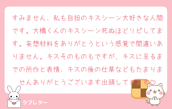 すみません、私も自担のキスシーン大好きな人間です。大橋くんのキスシーン死ぬほどリピしてます。妄想材料をありがとうという感覚で間違いありません。キスそのものもですが、キスに至るまでの所作と表情、キスの後の仕草などもたまりませんありがとうございます出頭してきます