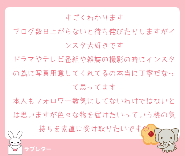 すごくわかります
ブログ数日上がらないと待ち侘びたりしますがインスタ大好きです
ドラマやテレビ番組や雑誌の撮影の時にインスタの為に写真用意してくれてるの本当に丁寧だなって思ってます
本人もフォロワー数気にしてないわけではないとは思いますが色々な物を届けたいっていう桃の気持ちを素直に受け取りたいです