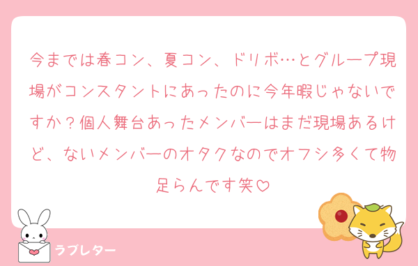 今までは春コン、夏コン、ドリボ…とグループ現場がコンスタントにあったのに今年暇じゃないですか？個人舞台あったメンバーはまだ現場あるけど、ないメンバーのオタクなのでオフシ多くて物足らんです笑