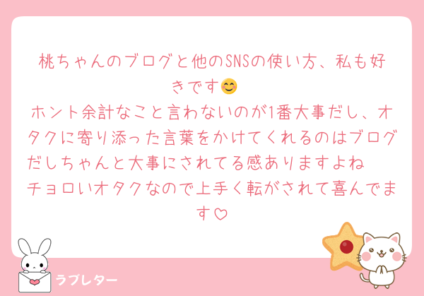 桃ちゃんのブログと他のSNSの使い方、私も好きです😊
ホント余計なこと言わないのが1番大事だし、オタクに寄り添った言葉をかけてくれるのはブログだしちゃんと大事にされてる感ありますよね🩷
チョロいオタクなので上手く転がされて喜んでます