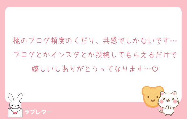 桃のブログ頻度のくだり、共感でしかないです…ブログとかインスタとか投稿してもらえるだけで嬉しいしありがとうってなります…