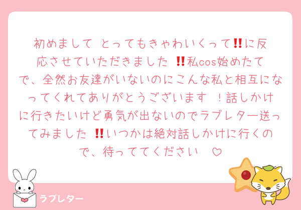 初めまして‼︎とってもきゃわいくって🏷️に反応させていただきました‼︎💕私cos始めたてで、全然お友達がいないのにこんな私と相互になってくれてありがとうございます☺️！話しかけに行きたいけど勇気が出ないのでラブレター送ってみました‼︎💌いつかは絶対話しかけに行くので、待っててください❣️