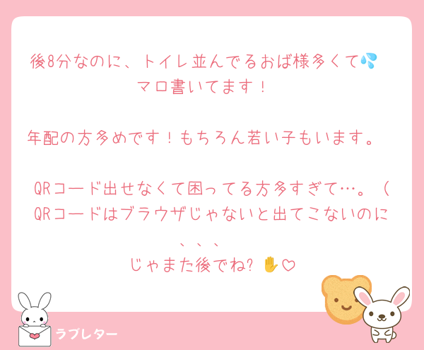 後8分なのに、トイレ並んでるおば様多くて💦
マロ書いてます！

年配の方多めです！もちろん若い子もいます。

QRコード出せなくて困ってる方多すぎて…。（QRコードはブラウザじゃないと出てこないのに、、、
じゃまた後でね✋🙂