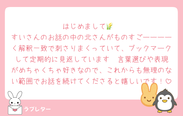 はじめまして🌾
すいさんのお話の中の北さんがものすごーーーーく解釈一致で刺さりまくっていて、ブックマークして定期的に見返しています♡♡言葉選びや表現がめちゃくちゃ好きなので、これからも無理のない範囲でお話を続けてくださると嬉しいです！