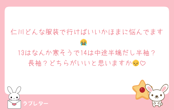 仁川どんな服装で行けばいいかほまに悩んでます😭
13はなんか寒そうで14は中途半端だし半袖？長袖？どちらがいいと思いますか😔