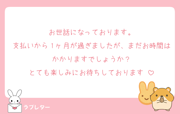 お世話になっております。
支払いから１ヶ月が過ぎましたが、まだお時間はかかりますでしょうか？
とても楽しみにお待ちしております♡