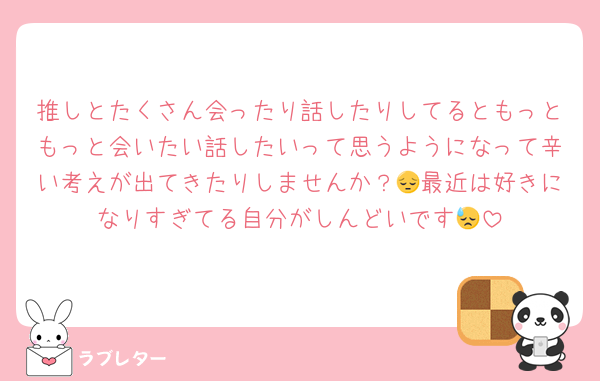 推しとたくさん会ったり話したりしてるともっともっと会いたい話したいって思うようになって辛い考えが出てきたりしませんか？😔最近は好きになりすぎてる自分がしんどいです😓