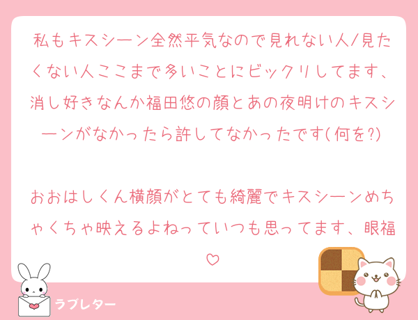 私もキスシーン全然平気なので見れない人/見たくない人ここまで多いことにビックリしてます、消し好きなんか福田悠の顔とあの夜明けのキスシーンがなかったら許してなかったです(何を?)
おおはしくん横顔がとても綺麗でキスシーンめちゃくちゃ映えるよねっていつも思ってます、眼福