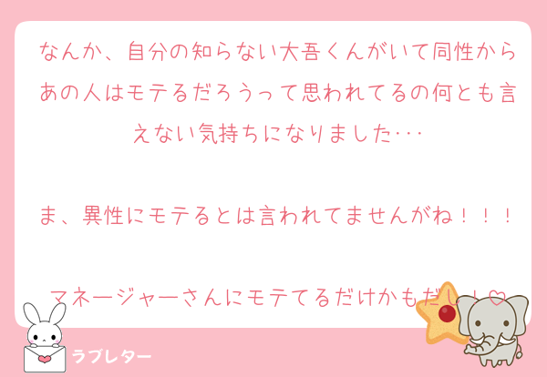 なんか、自分の知らない大吾くんがいて同性からあの人はモテるだろうって思われてるの何とも言えない気持ちになりました･･･

ま、異性にモテるとは言われてませんがね！！！
マネージャーさんにモテてるだけかもだし！