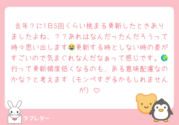 去年？に1日5回くらい桃まる更新したときありましたよね、？？あれはなんだったんだろうって時々思い出します😂更新する時としない時の差がすごいので気まぐれなんだなぁって感じです。🌍行って更新頻度低くなるのも、ある意味配慮なのかな？と考えます（モンペすぎるかもしれませんが）