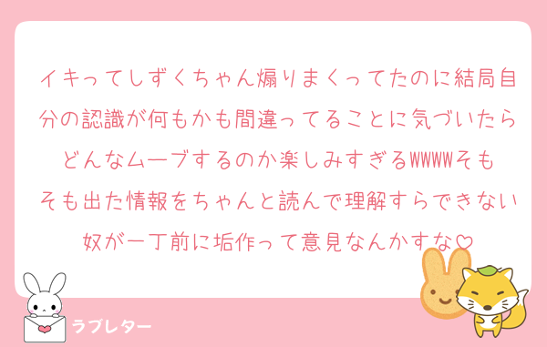 イキってしずくちゃん煽りまくってたのに結局自分の認識が何もかも間違ってることに気づいたらどんなムーブするのか楽しみすぎるWWWWそもそも出た情報をちゃんと読んで理解すらできない奴が一丁前に垢作って意見なんかすな
