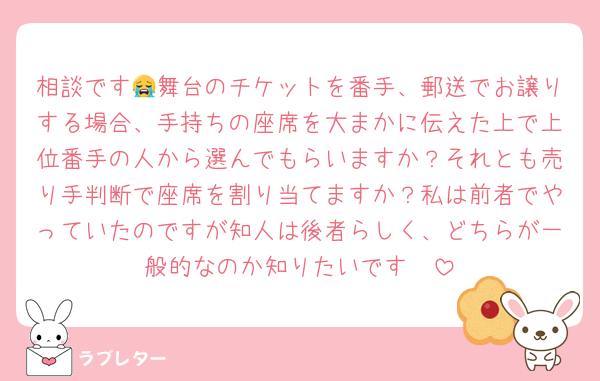 相談です😭舞台のチケットを番手、郵送でお譲りする場合、手持ちの座席を大まかに伝えた上で上位番手の人から選んでもらいますか？それとも売り手判断で座席を割り当てますか？私は前者でやっていたのですが知人は後者らしく、どちらが一般的なのか知りたいです🥺