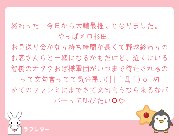 終わった！今日から大輔最推しとなりました。
やっぱメロ杉田、
お見送り会かなり待ち時間が長くて野球終わりのお客さんらと一緒になるかもだけど、近くにいる智樹のオタクおば様軍団がいつまで待たされるのって文句言ってて気分悪い(||´Д｀)ｏ 初めてのファンミにまできて文句言うなら来るなババーって叫びたい💢