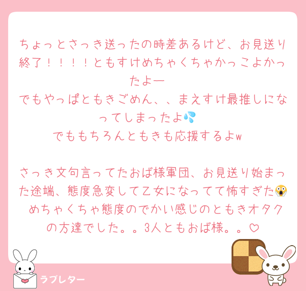 ちょっとさっき送ったの時差あるけど、お見送り終了！！！！ともすけめちゃくちゃかっこよかったよー
でもやっぱともきごめん、、まえすけ最推しになってしまったよ💦
でももちろんともきも応援するよw

さっき文句言ってたおば様軍団、お見送り始まった途端、態度急変して乙女になってて怖すぎた😱 めちゃくちゃ態度のでかい感じのともきオタクの方達でした。。3人ともおば様。。