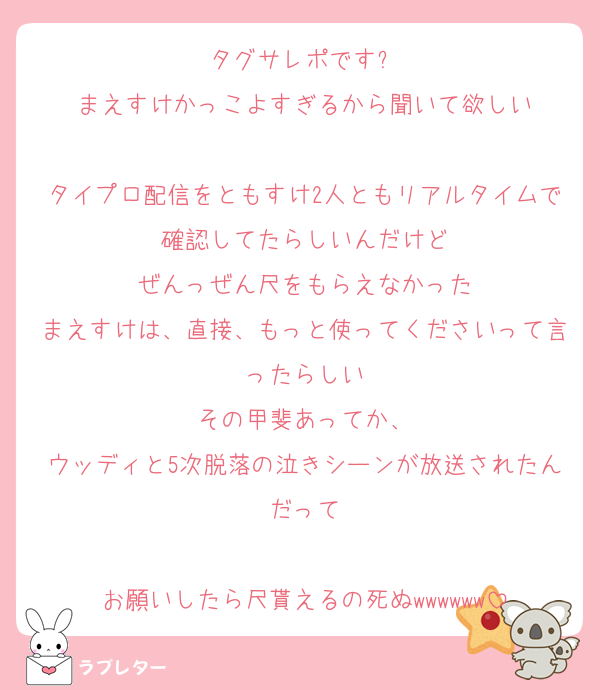 タグサレポです✨️
まえすけかっこよすぎるから聞いて欲しい

タイプロ配信をともすけ2人ともリアルタイムで確認してたらしいんだけど
ぜんっぜん尺をもらえなかった
まえすけは、直接、もっと使ってくださいって言ったらしい
その甲斐あってか、
ウッディと5次脱落の泣きシーンが放送されたんだって

お願いしたら尺貰えるの死ぬwwwwww