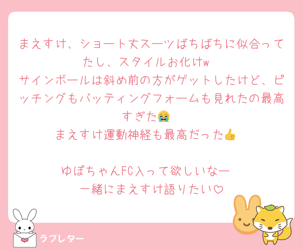 まえすけ、ショート丈スーツばちばちに似合ってたし、スタイルお化けw
サインボールは斜め前の方がゲットしたけど、ピッチングもバッティングフォームも見れたの最高すぎた😭
まえすけ運動神経も最高だった👍

ゆぽちゃんFC入って欲しいなー
一緒にまえすけ語りたい