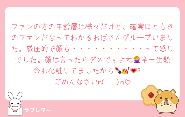 ファンの方の年齢層は様々だけど、確実にともきのファンだなってわかるおばさんグループいました。威圧的で顔も・・・・・・・・・・って感じでした。顔は言ったらダメですよね🙅‍♀一生懸命お化粧してましたから💄💅💗✨
ごめんなさいm(._.)m