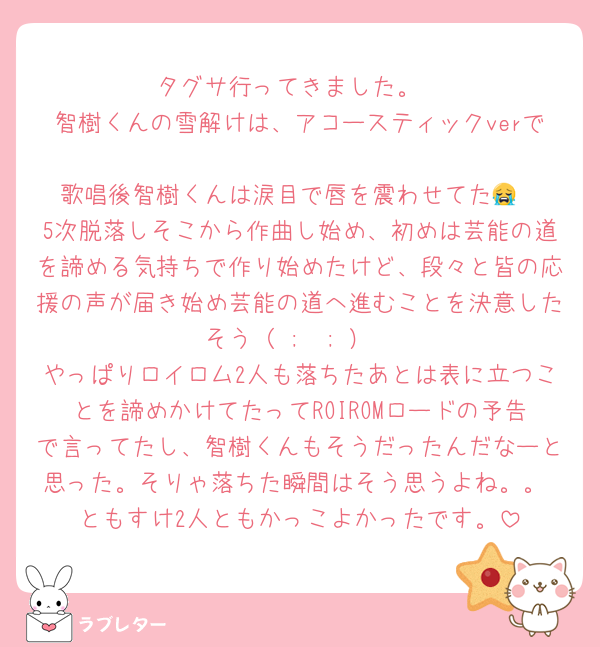 タグサ行ってきました。
智樹くんの雪解けは、アコースティックverで
歌唱後智樹くんは涙目で唇を震わせてた😭
5次脱落しそこから作曲し始め、初めは芸能の道を諦める気持ちで作り始めたけど、段々と皆の応援の声が届き始め芸能の道へ進むことを決意したそう（ ;  ; ）
やっぱりロイロム2人も落ちたあとは表に立つことを諦めかけてたってROIROMロードの予告で言ってたし、智樹くんもそうだったんだなーと思った。そりゃ落ちた瞬間はそう思うよね。。 ともすけ2人ともかっこよかったです。