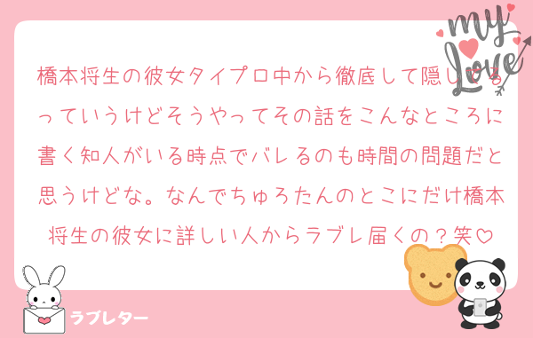 橋本将生の彼女タイプロ中から徹底して隠してるっていうけどそうやってその話をこんなところに書く知人がいる時点でバレるのも時間の問題だと思うけどな。なんでちゅろたんのとこにだけ橋本将生の彼女に詳しい人からラブレ届くの？笑
