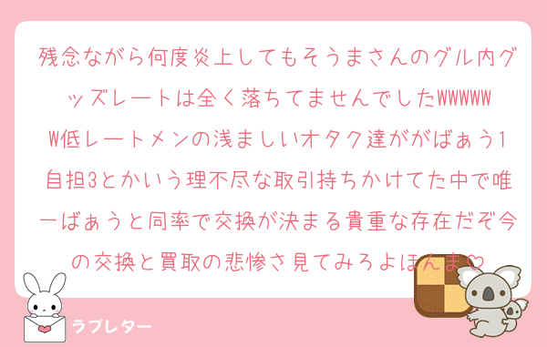 残念ながら何度炎上してもそうまさんのグル内グッズレートは全く落ちてませんでしたWWWWWW低レートメンの浅ましいオタク達ががばぁう1自担3とかいう理不尽な取引持ちかけてた中で唯一ばぁうと同率で交換が決まる貴重な存在だぞ今の交換と買取の悲惨さ見てみろよほんま