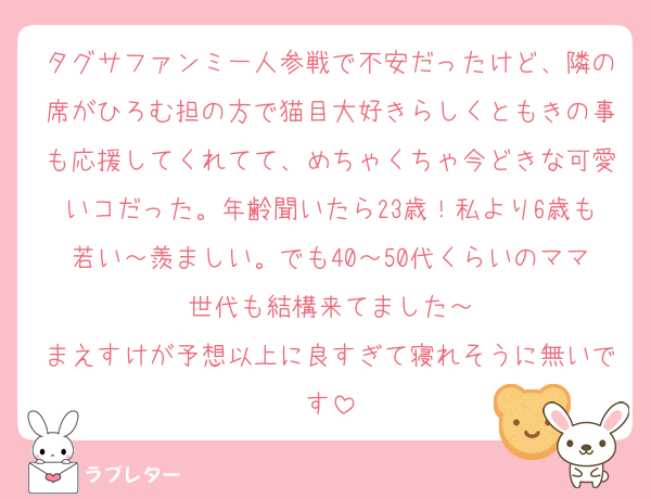 タグサファンミ一人参戦で不安だったけど、隣の席がひろむ担の方で猫目大好きらしくともきの事も応援してくれてて、めちゃくちゃ今どきな可愛いコだった。年齢聞いたら23歳！私より6歳も若い～羨ましい。でも40～50代くらいのママ世代も結構来てました～
まえすけが予想以上に良すぎて寝れそうに無いです