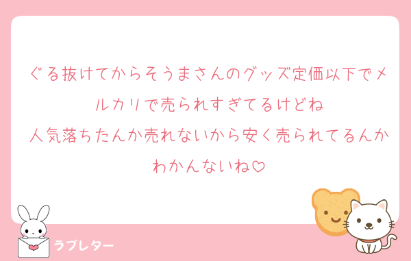 ぐる抜けてからそうまさんのグッズ定価以下でメルカリで売られすぎてるけどね
人気落ちたんか売れないから安く売られてるんかわかんないね