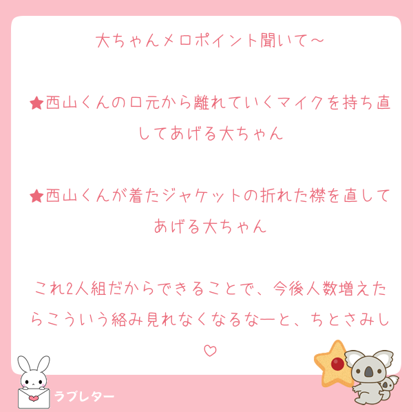 大ちゃんメロポイント聞いて～

★西山くんの口元から離れていくマイクを持ち直してあげる大ちゃん

★西山くんが着たジャケットの折れた襟を直してあげる大ちゃん

これ2人組だからできることで、今後人数増えたらこういう絡み見れなくなるなーと、ちとさみし