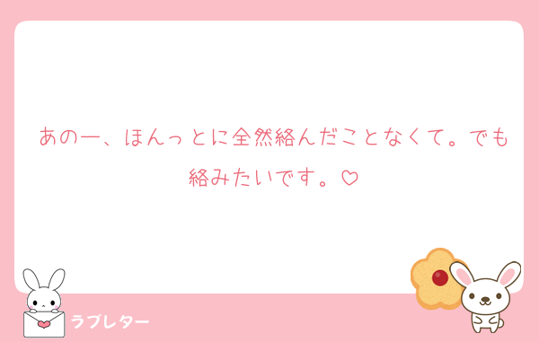 あのー、ほんっとに全然絡んだことなくて。でも絡みたいです。