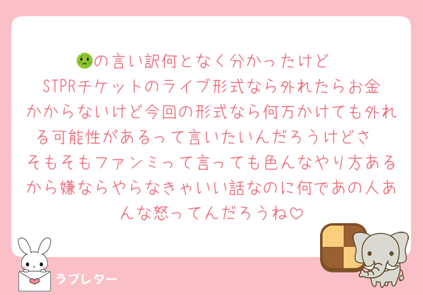🤢の言い訳何となく分かったけど
STPRチケットのライブ形式なら外れたらお金かからないけど今回の形式なら何万かけても外れる可能性があるって言いたいんだろうけどさ
そもそもファンミって言っても色んなやり方あるから嫌ならやらなきゃいい話なのに何であの人あんな怒ってんだろうね